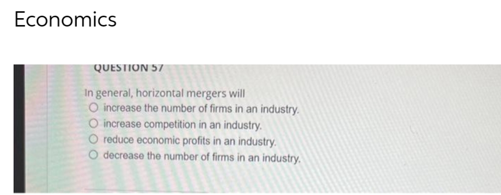 Economics
QUESTION 57
In general, horizontal mergers will
O increase the number of firms in an industry.
O increase competition in an industry.
O reduce economic profits in an industry.
O decrease the number of firms in an industry.