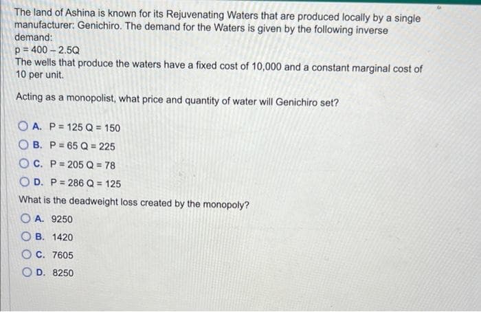 The land of Ashina is known for its Rejuvenating Waters that are produced locally by a single
manufacturer: Genichiro. The demand for the Waters is given by the following inverse
demand:
p=400-2.5Q
The wells that produce the waters have a fixed cost of 10,000 and a constant marginal cost of
10 per unit.
Acting as a monopolist, what price and quantity of water will Genichiro set?
OA. P= 125 Q = 150
OB. P=65 Q = 225
OC. P=205 Q = 78
OD. P= 286 Q = 125
What is the deadweight loss created by the monopoly?
OA. 9250
OB. 1420
OC. 7605
OD. 8250