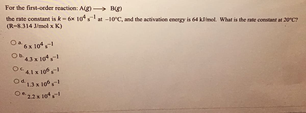For the first-order reaction: A(g)
→ B(g)
the rate constant is k = 6x 104 s at -10°C, and the activation energy is 64 kJ/mol. What is the rate constant at 20°C?
(R=8.314 J/mol x K)
O a. 6 x 104 s1
Ob.
°4.3 x 104 s-1
OC 4.1 x 106 s-1
Od13x 106,-1
с.
O e. 2.2 x 104s-1
