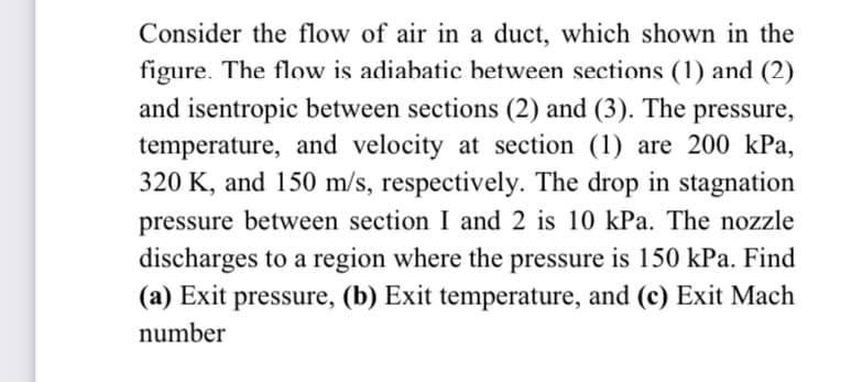 Consider the flow of air in a duct, which shown in the
figure. The flow is adiabatic between sections (1) and (2)
and isentropic between sections (2) and (3). The pressure,
temperature, and velocity at section (1) are 200 kPa,
320 K, and 150 m/s, respectively. The drop in stagnation
pressure between section I and 2 is 10 kPa. The nozzle
discharges to a region where the pressure is 150 kPa. Find
(a) Exit pressure, (b) Exit temperature, and (c) Exit Mach
number
