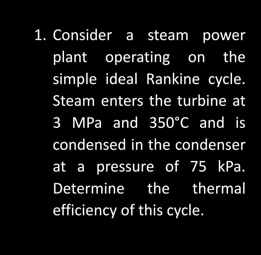 1. Consider a steam power
plant operating on the
simple ideal Rankine cycle.
Steam enters the turbine at
3 MPa and 350°C and is
condensed in the condenser
at a pressure of 75 kPa.
Determine the thermal
efficiency of this cycle.
