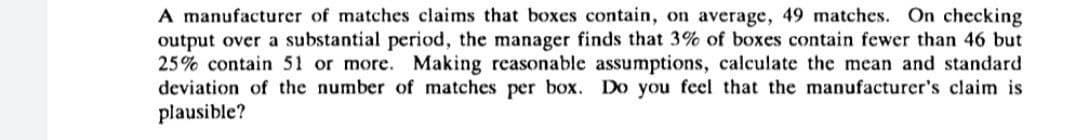 A manufacturer of matches claims that boxes contain, on average, 49 matches. On checking
output over a substantial period, the manager finds that 3% of boxes contain fewer than 46 but
25% contain 51 or more. Making reasonable assumptions, calculate the mean and standard
deviation of the number of matches per box. Do you feel that the manufacturer's claim is
plausible?
