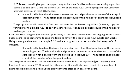 2. This exercise will give you the opportunity to become familiar with another sorting algorithm
called a bubble sort. Using the original version of example 7.12, write a program that uses two
identical arrays of at least 18 integers.
a. It should call a function that uses the selection sort algorithm to sort one of the arrays in
ascending order. The function should keep count of the number of exchanges (swaps) it
makes.
The program should then call a function that uses the bubble sort algorithm (you may copy the
function from example 7.13) to sort the other array. It should also keep count of the number of
exchanges it makes
3.This exercise will give you another opportunity to become familiar with a sorting algorithm called a
bubble sort. Take some time to read the text and review the code to see how bubble sort works.
Using the original version of example 7.12, write a program that uses two identical arrays of at 8
integers.
It should call a function that uses the selection sort algorithm to sort one of the arrays in
ascending order. The function should print out the array contents after each pass of the
sort (Recall what a pass is from the first video in Module 13). The function should keep
count of the number of exchanges it makes.
The program should then call a function that uses the bubble sort algorithm (you may copy the
function from example 7.13) to sort the other array. It should also keep count of the number of
exchanges it makes and print out the array contents after each pass of the sort.
