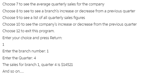 Choose 7 to see the average quarterly sales for the company
Choose 8 to see to see a branch's increase or decrease from a previous quarter
Choose 9 to see a list of all quarterly sales figures
Choose 10 to see the company's increase or decrease from the previous quarter
Choose 12 to exit this program.
Enter your choice and press Return:
1
Enter the branch number: 1
Enter the Quarter: 4
The sales for branch 1, quarter 4 is $14521
And so on.
