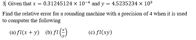 31. Given that x = 0.31245124 x 10-4 and y = 4.5235234 × 103
Find the relative error for a rounding machine with a precision of 4 when it is used
to computer the following
(a) fl(x + y) (b) fl )
(c) fl(xy)
