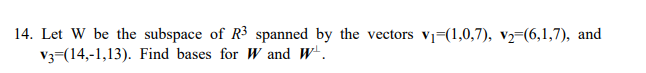 14. Let W be the subspace of R3 spanned by the vectors v=(1,0,7), v2=(6,1,7), and
V3-(14,-1,13). Find bases for W and W.
