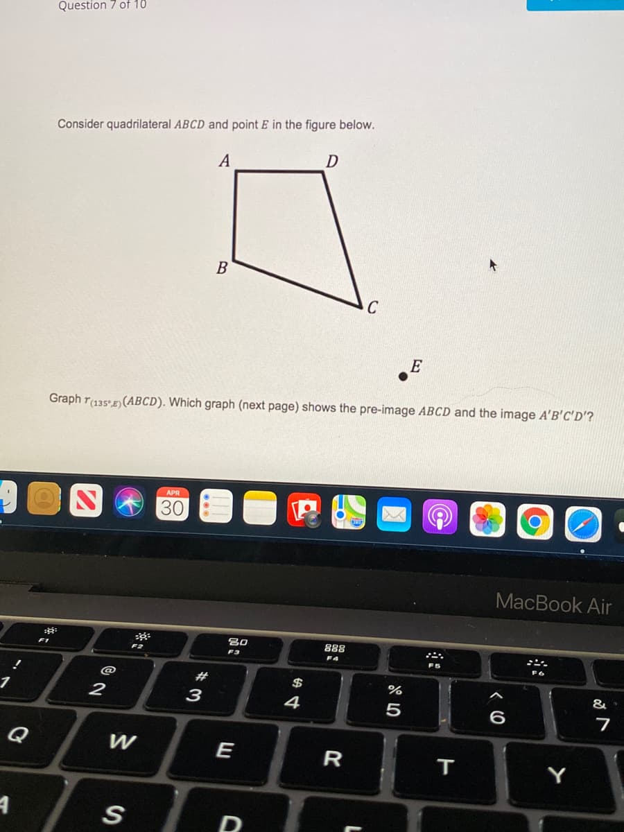 Question 7 of 10
Consider quadrilateral ABCD and point E in the figure below.
A
B
E
Graph r(135°E) (ABCD). Which graph (next page) shows the pre-image ABCD and the image A'B'C'D'?
APR
30
MacBook Air
80
888
F2
F3
F4
F6
@
#
$
%
&
2
3
4
5
6
Q
W
E
R
Y
D
