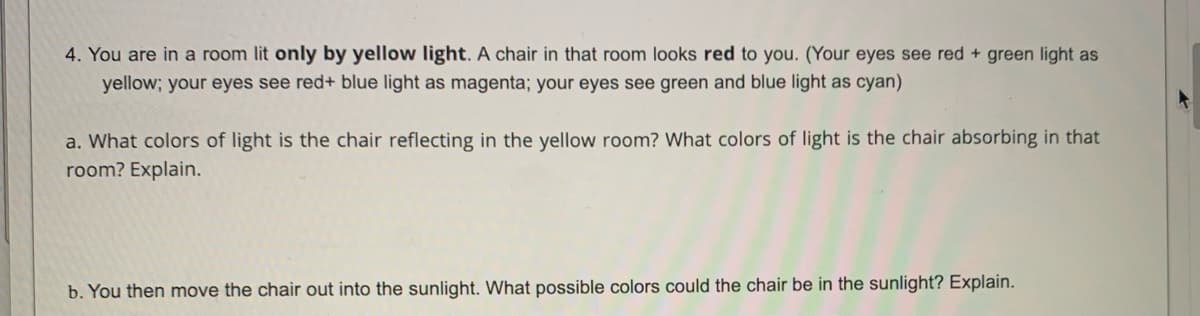 4. You are in a room lit only by yellow light. A chair in that room looks red to you. (Your eyes see red + green light as
yellow; your eyes see red+ blue light as magenta; your eyes see green and blue light as cyan)
a. What colors of light is the chair reflecting in the yellow room? What colors of light is the chair absorbing in that
room? Explain.
b. You then move the chair out into the sunlight. What possible colors could the chair be in the sunlight? Explain.
