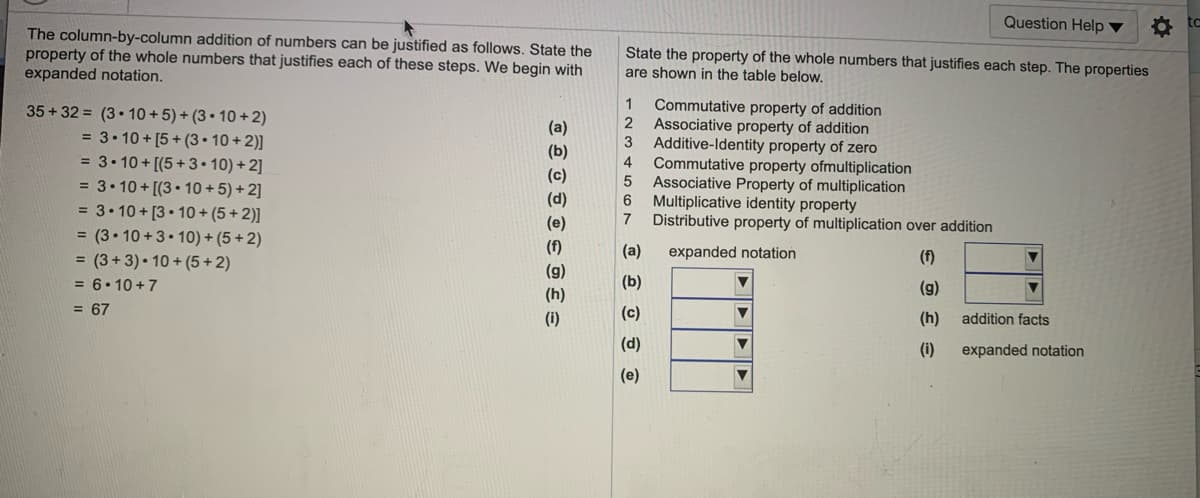 Question Help ▼
to
The column-by-column addition of numbers can be justified as follows. State the
property of the whole numbers that justifies each of these steps. We begin with
expanded notation.
State the property of the whole numbers that justifies each step. The properties
are shown in the table below.
Commutative property of addition
Associative property of addition
3
1
35 + 32 = (3• 10 + 5) + (3 • 10 + 2)
2
(a)
(b)
= 3• 10 + [5+ (3• 10 + 2)]
= 3• 10 + [(5+3• 10) + 2]
= 3• 10 + [(3 • 10 + 5) + 2]
Additive-Identity property of zero
Commutative property ofmultiplication
Associative Property of multiplication
Multiplicative identity property
7
4
(c)
(d)
= 3• 10 + [3• 10 + (5 + 2)]
(e)
Distributive property of multiplication over addition
= (3• 10 +3• 10) + (5 + 2)
= (3+ 3) • 10 + (5 + 2)
= 6• 10 +7
(f)
(a)
expanded notation
(f)
(g)
(b)
(g)
(h)
= 67
(c)
(i)
(h)
addition facts
(d)
(i)
expanded notation
(e)
