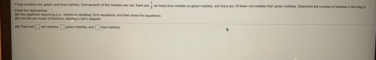 1
A bag contains red, green, and blue marbles. One-seventh of the marbles are red, there are - as many blue marbles as green marbles, and there are 16 fewer red marbles than green marbles. Determine the number of marbles in the bag in
these two approaches.
(a) Use algebraic reasoning (i.e., introduce variables, form equations, and then solve the equations).
(b) Use the set model of fractions, labeling a Venn diagram.
(a) There are red marbles, green marbles, and blue marbles.
