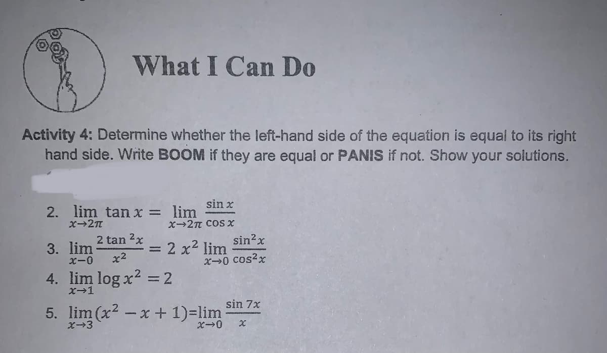 What I Can Do
Activity 4: Determine whether the left-hand side of the equation is equal to its right
hand side. Write BOOM if they are equal or PANIS if not. Show your solutions.
sin x
2. lim tan x = lim
X→2T COS X
sin?x
= 2 x2 lim
X0 cos?x
2 tan 2x
3. lim
x2
4. lim log x2 = 2
X-1
sin 7x
5. lim (x2 -x + 1)=lim
X-3
