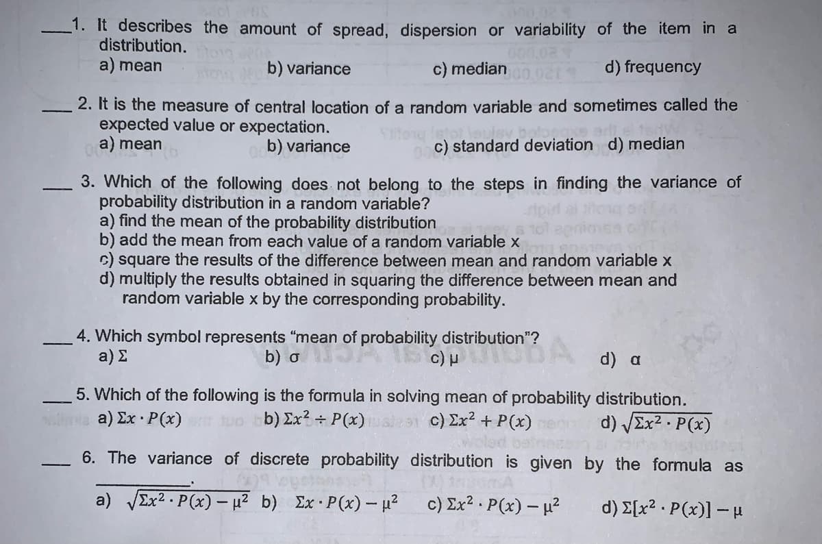 -1. It describes the amount of spread, dispersion or variability of the item in a
distribution.
000.02
a) mean
b) variance
c) median
d) frequency
2. It is the measure of central location of a random variable and sometimes called the
expected value or expectation.
a) mean
b) variance
c) standard deviation d) median
3. Which of the following does not belong to the steps in finding the variance of
probability distribution in a random variable?
a) find the mean of the probability distribution
b) add the mean from each value of a random variable x
C) square the results of the difference between mean and random variable x
d) multiply the results obtained in squaring the difference between mean and
random variable x by the corresponding probability.
4. Which symbol represents "mean of probability distribution"?
a) E
b) o
d) a
5. Which of the following is the formula in solving mean of probability distribution.
a) Σx - P(x)
b) Ex? ÷ P(x)
c) Ex? + P(x)
d) VEX2 - P(x)
6. The variance of discrete probability distribution is given by the formula as
a) VEX2 · P(x) – µ2 b) Ex P(x)- u2
c) Ex? P(x) – u?
d) E[x? · P(x)] – H
