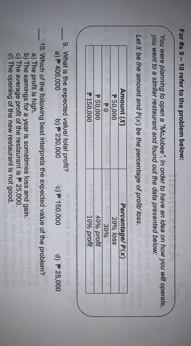 For #s 9 - 10 refer to the problem below:
You were planning to open a "McJobee". In order to have an idea on how you will operate,
you went to a similar restaurant and found out the data presented below:
bns nesm n
Let X be the amount and P(x) be the percentage of profit/ loss.
bnid yn
mun
To Percentage/P(x)
20% loss
T0 UO30%
Amount (X)
P50,000
PO
P 50,000
P 150,000
40% profit
10% profit
e
9. What is the expected value/ total profit?
a) P 400,000
c) P 150,000
b) P 230,000
d) P 25,000
10. Which of the following best interprets the expected value of the problem?
a) The profit is high.
b) The earnings for a year is sometimes loss and gain.
c) The average profit of the restaurant is P 25,000.
d) The opening of the new restaurant is not good.
(3
uesT ort vollum (b
