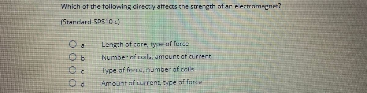 ***
Which of the following directly affects the strength of an electromagnet?
(Standard SPS 10 c)
O
OOO
Length of core, type of force
Number of coils, amount of current
Type of force, number of coils
Amount of current, type of force