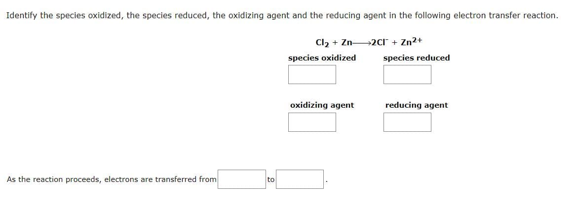 Identify the species oxidized, the species reduced, the oxidizing agent and the reducing agent in the following electron transfer reaction.
Cl2 + Zn 2C[¯ + Zn²+
species oxidized
species reduced
oxidizing agent
reducing agent
As the reaction proceeds, electrons are transferred from
to
