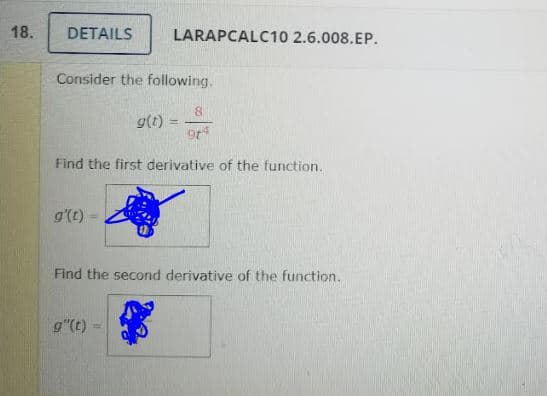 18.
DETAILS
LARAPCALC10 2.6.008.EP.
Consider the following.
g(t) =
Find the first derivative of the function.
g'(t)
Find the second derivative of the function.
g"(t)
