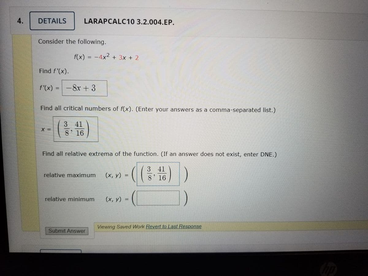 4.
DETAILS
LARAPCALC10 3.2.004.EP.
Consider the following.
f(x) = -4x2 + 3x + 2
Find f'(x).
f'(x) =-8x +3
Find all critical numbers of f(x). (Enter your answers as a comma-separated list.)
3 41
8' 16
Find all relative extrema of the function. (If an answer does not exist, enter DNE.)
((#)
3 41
relative maximum
(х, у) 3
8' 16
relative minimum
(х, у) 3
Viewing Saved Work Revert to Last Response
Submit Answer
