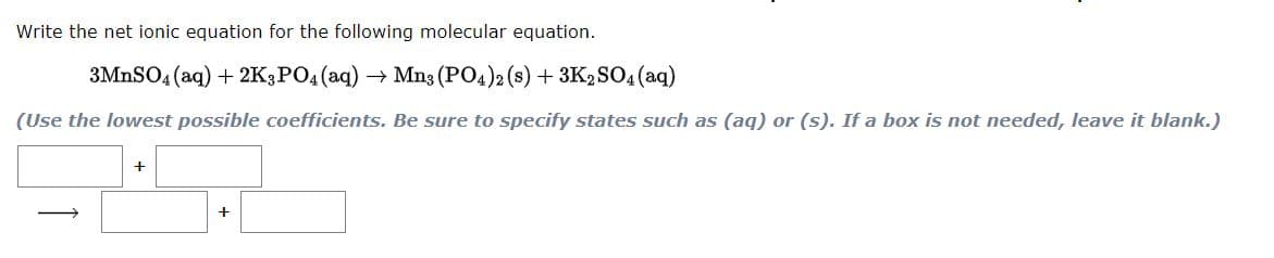 Write the net ionic equation for the following molecular equation.
3MNSO4 (aq) + 2K;PO4 (aq) → Mn3 (PO4)2 (s) + 3K2SO4 (aq)
(Use the lowest possible coefficients. Be sure to specify states such as (aq) or (s). If a box is not needed, leave it blank.)
|
