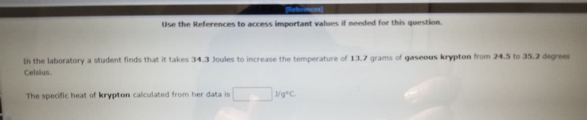 References]
Use the References to access important values if needed for this question.
In the laboratory a student finds that it takes 34.3 Joules to increase the temperature of 13.7 grams of gaseous krypton from 24.5 to 35.2 degrees
Celsius.
The specific heat of krypton calculated from her data is
3/g°C.
