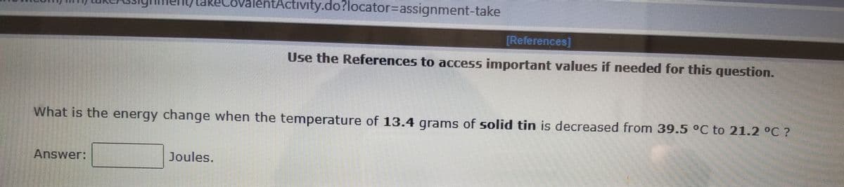 eLo
entActivity.do?locator%-Dassignment-take
[References]
Use the References to access important values if needed for this question.
What is the energy change when the temperature of 13.4 grams of solid tin is decreased from 39.5 °C to 21.2 °C ?
Answer:
Joules.
