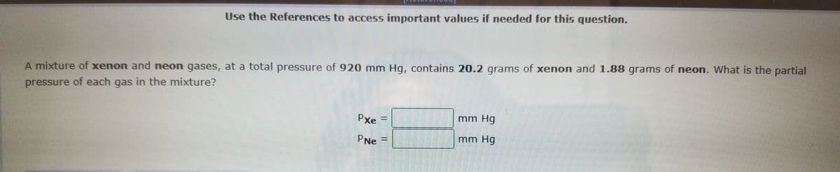 Use the References to access important values if needed for this question.
A mixture of xenon and neon gases, at a total pressure of 920 mm Hg, contains 20.2 grams of xenon and 1.88 grams of neon. What is the partial
pressure of each gas in the mixture?
Pxe =
mm Hg
PNe
mm Hg
