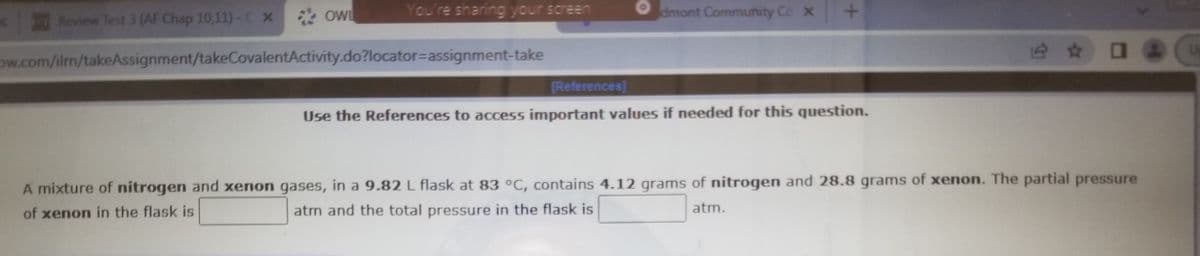 Review Test 3 (AF Chap 10,11)-C X
OWL
You're sharing your screen
dmont Community Cc x
ow.com/ilm/takeAssignment/takeCovalentActivity.do?locator=Dassignment-take
[References]
Use the References to access important values if needed for this question.
A mixture of nitrogen and xenon gases, in a 9.82 L flask at 83 °C, contains 4.12 grams of nitrogen and 28.8 grams of xenon. The partial pressure
of xenon in the flask is
atm and the total pressure in the flask is
atm.
