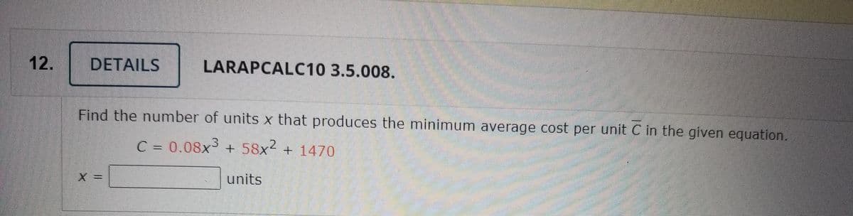 12.
DETAILS
LARAPCALC10 3.5.008.
Find the number of units x that produces the minimum average cost per unit C in the given equation.
C = 0.08x3
+ 58x² + 1470
X3D
units
