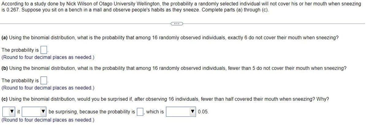 According to a study done by Nick Wilson of Otago University Wellington, the probability a randomly selected individual will not cover his or her mouth when sneezing
is 0.267. Suppose you sit on a bench in a mall and observe people's habits as they sneeze. Complete parts (a) through (c).
(a) Using the binomial distribution, what is the probability that among 16 randomly observed individuals, exactly 6 do not cover their mouth when sneezing?
The probability is
(Round to four decimal places as needed.)
(b) Using the binomial distribution, what is the probability that among 16 randomly observed individuals, fewer than 5 do not cover their mouth when sneezing?
The probability is
(Round to four decimal places as needed.)
(c) Using the binomial distribution, would you be surprised if, after observing 16 individuals, fewer than half covered their mouth when sneezing? Why?
it
V be surprising, because the probability is which is
V 0.05.
(Round to four decimal places as needed.)
