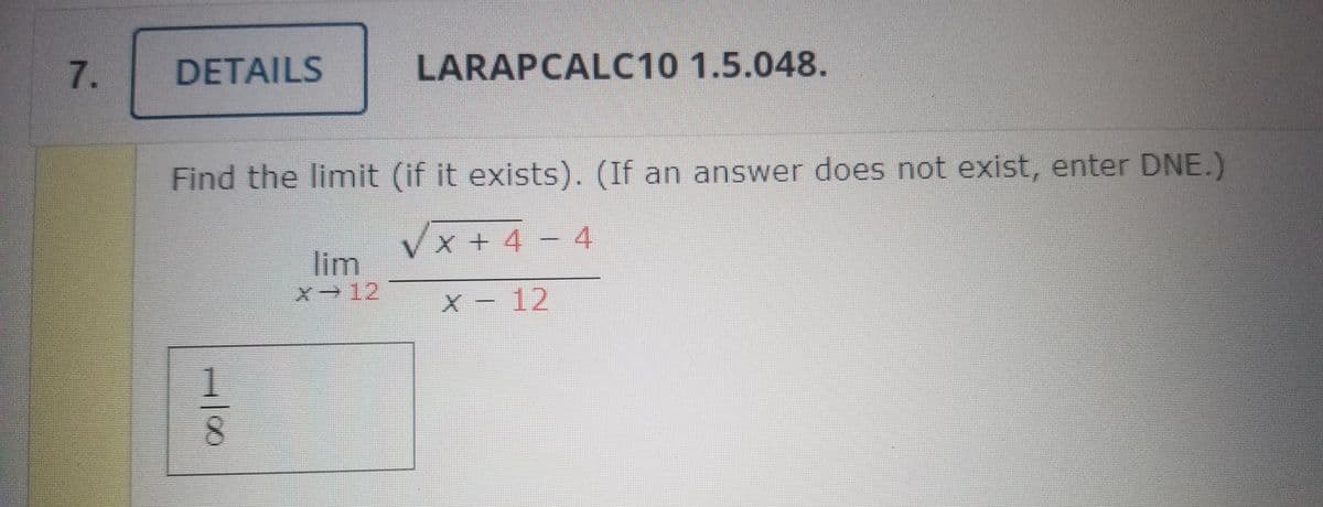 7.
DETAILS
LARAPCALC10 1.5.048.
Find the limit (if it exists). (If an answer does not exist, enter DNE.)
x+ 4
4
lim
X 12
X - 12
8.
