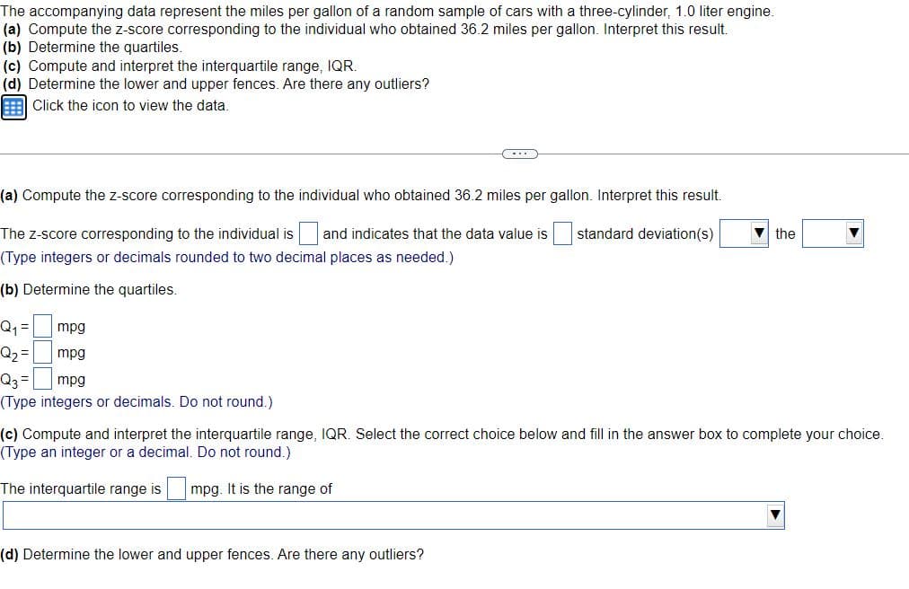 The accompanying data represent the miles per gallon of a random sample of cars with a three-cylinder, 1.0 liter engine.
(a) Compute the z-score corresponding to the individual who obtained 36.2 miles per gallon. Interpret this result.
(b) Determine the quartiles.
(c) Compute and interpret the interquartile range, IQR.
(d) Determine the lower and upper fences. Are there any outliers?
Click the icon to view the data.
(a) Compute the z-score corresponding to the individual who obtained 36.2 miles per gallon. Interpret this result.
The z-score corresponding to the individual is and indicates that the data value is
standard deviation(s)
the
(Type integers or decimals rounded to two decimal places as needed.)
(b) Determine the quartiles.
Q1 =
mpg
Q2 =
mpg
Q3 =
mpg
(Type integers or decimals. Do not round.)
(c) Compute and interpret the interquartile range, IQR. Select the correct choice below and fill in the answer box to complete your choice.
(Type an integer or a decimal. Do not round.)
The interquartile range is
mpg. It is the range of
(d) Determine the lower and upper fences. Are there any outliers?
