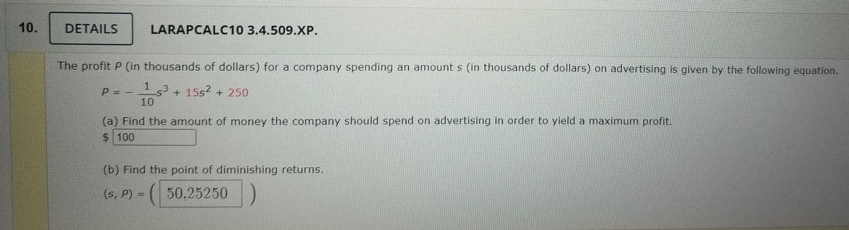 DETAILS
LARAPCALC10 3.4.509.XP.
The profit P (in thousands of dollars) for a company spending an amount s (in thousands of dollars) on advertising is given by the following equation.
P =
+ 15s2 + 250
10
(a) Find the amount of money the company should spend on advertising in order to yield a maximum profit.
$100
(b) Find the point of diminishing returns.
(s, P) = ( 50,25250
10.
