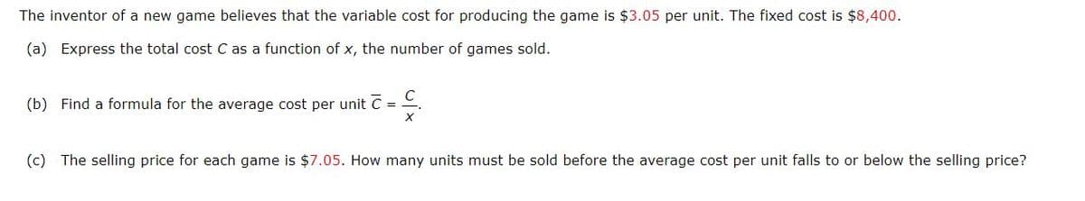 The inventor of a new game believes that the variable cost for producing the game is $3.05 per unit. The fixed cost is $8,400.
(a) Express the total cost C as a function of x, the number of games sold.
(b) Find a formula for the average cost per unit C = .
%3D
(c) The selling price for each game is $7.05. How many units must be sold before the average cost per unit falls to or below the selling price?
