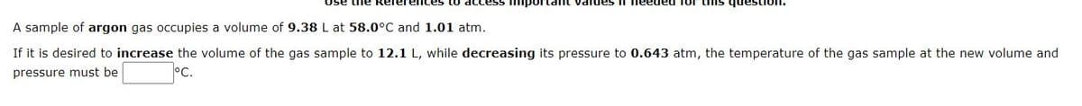 Use the Refereices to acc
ant values
A sample of argon gas occupies a volume of 9.38 L at 58.0°C and 1.01 atm.
If it is desired to increase the volume of the gas sample to 12.1 L, while decreasing its pressure to 0.643 atm, the temperature of the gas sample at the new volume and
pressure must be
°C.
