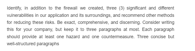 Identify, in addition to the firewall we created, three (3) significant and different
vulnerabilities in our application and its surroundings, and recommend other methods
for reducing these risks. Be exact, comprehensive, and discerning. Consider writing
this for your company, but keep it to three paragraphs at most. Each paragraph
should provide at least one hazard and one countermeasure. Three concise but
well-structured paragraphs