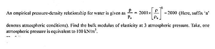 16
An empirical pressure-density relationship for water is given as
Pa
2001x
- 2000 (Here, suffix 'a'
%3D
denotes atmospheric conditions). Find the bulk modulus of elasticity at 3 atmospheric pressure. Take, one
atmospheric pressure is equivalent to 100 kN/m.

