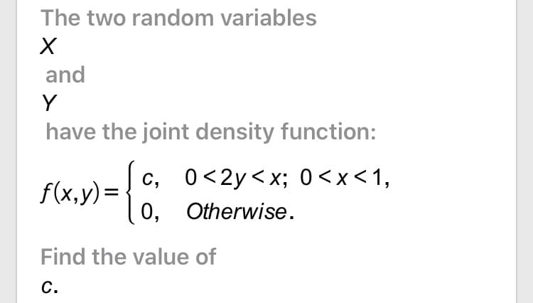 The two random variables
and
Y
have the joint density function:
c, 0<2y<x; 0<x<1,
0, Otherwise.
f(x,y)=
Find the value of
С.

