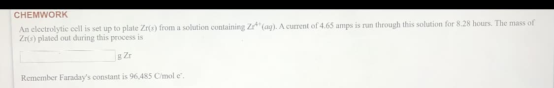 CHEMWORK
An electrolytic cell is set up to plate Zr(s) from a solution containing Zr"(ag). A current of 4.65 amps is run through this solution for 8.28 hours. The mass of
Zr(s) plated out during this process is
g Zr
Remember Faraday's constant is 96,485 C/mol e".

