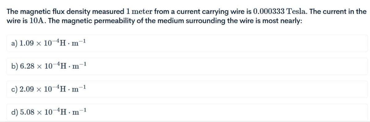 The magnetic flux density measured 1 meter from a current carrying wire is 0.000333 Tesla. The current in the
wire is 10A. The magnetic permeability of the medium surrounding the wire is most nearly:
a) 1.09 x 10-4H.m
b) 6.28 x 10-4H·m-¹
1
c) 2.09 x 10-4H.m-1
d) 5.08 x 10-4H∙m¯¹