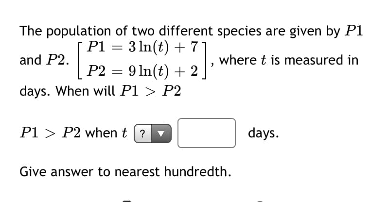The population of two different species are given by P1
3 In(t) +
P1 = 7°
and P2.
where t is measured in
P2 = 9 ln(t) + 2
days. When will P1 > P2
P1 > P2 when t (?
days.
Give answer to nearest hundredth.
