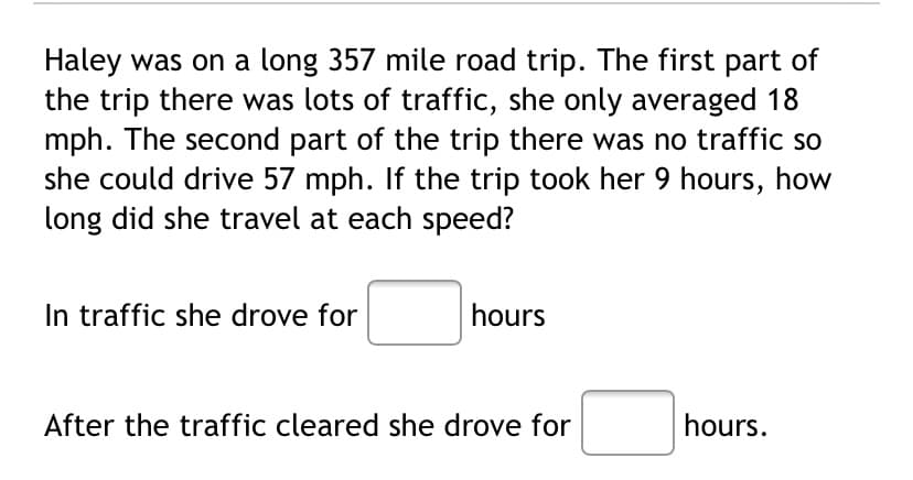Haley was on a long 357 mile road trip. The first part of
the trip there was lots of traffic, she only averaged 18
mph. The second part of the trip there was no traffic so
she could drive 57 mph. If the trip took her 9 hours, how
long did she travel at each speed?
In traffic she drove for
hours
After the traffic cleared she drove for
hours.
