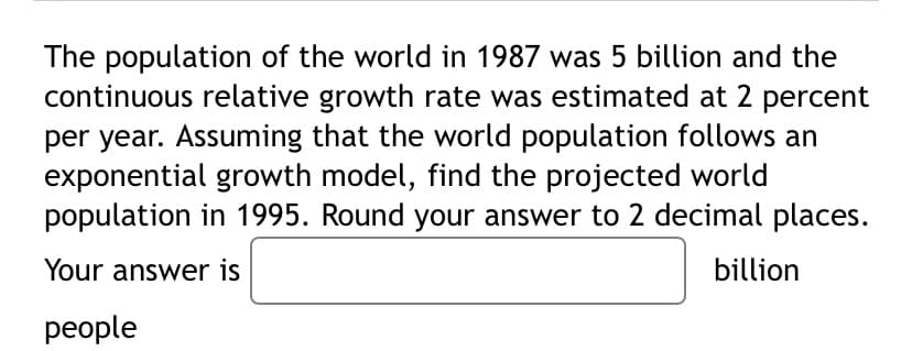 The population of the world in 1987 was 5 billion and the
continuous relative growth rate was estimated at 2 percent
per year. Assuming that the world population follows an
exponential growth model, find the projected world
population in 1995. Round your answer to 2 decimal places.
Your answer is
billion
реople
