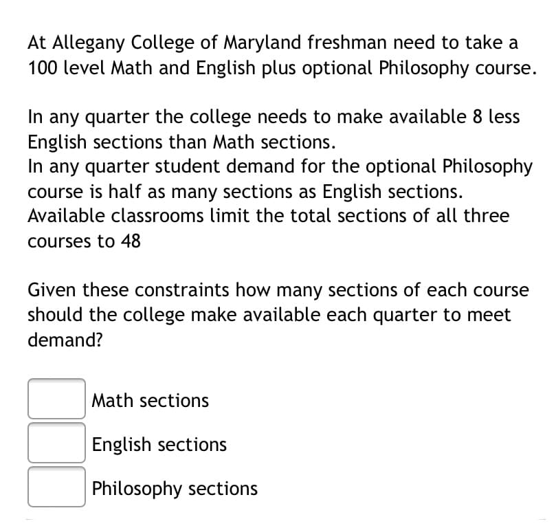 At Allegany College of Maryland freshman need to take a
100 level Math and English plus optional Philosophy course.
In any quarter the college needs to make available 8 less
English sections than Math sections.
In any quarter student demand for the optional Philosophy
course is half as many sections as English sections.
Available classrooms limit the total sections of all three
courses to 48
Given these constraints how many sections of each course
should the college make available each quarter to meet
demand?
Math sections
English sections
Philosophy sections
