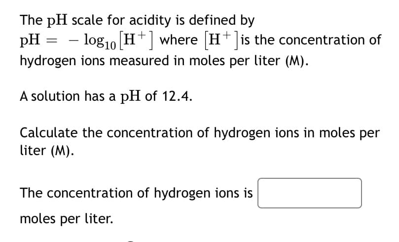 The pH scale for acidity is defined by
pH :
- log10 H+ where H+ is the concentration of
hydrogen ions measured in moles per liter (M).
A solution has a pH of 12.4.
Calculate the concentration of hydrogen ions in moles per
liter (M).
The concentration of hydrogen ions is
moles per liter.
