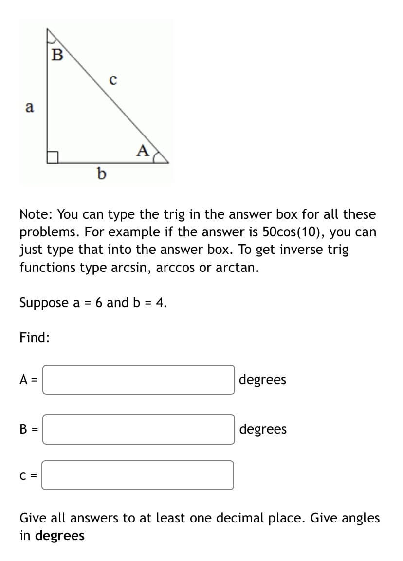 a
A
b
Note: You can type the trig in the answer box for all these
problems. For example if the answer is 50cos(10), you can
just type that into the answer box. To get inverse trig
functions type arcsin, arccos or arctan.
Suppose a = 6 and b = 4.
Find:
A =
degrees
B =
degrees
C =
Give all answers to at least one decimal place. Give angles
in degrees
