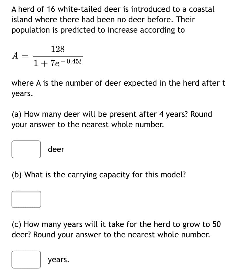A herd of 16 white-tailed deer is introduced to a coastal
island where there had been no deer before. Their
population is predicted to increase according to
128
A =
1 + 7e-0.45t
|
where A is the number of deer expected in the herd aftert
years.
(a) How many deer will be present after 4 years? Round
your answer to the nearest whole number.
deer
(b) What is the carrying capacity for this model?
(c) How many years will it take for the herd to grow to 50
deer? Round your answer to the nearest whole number.
years.
