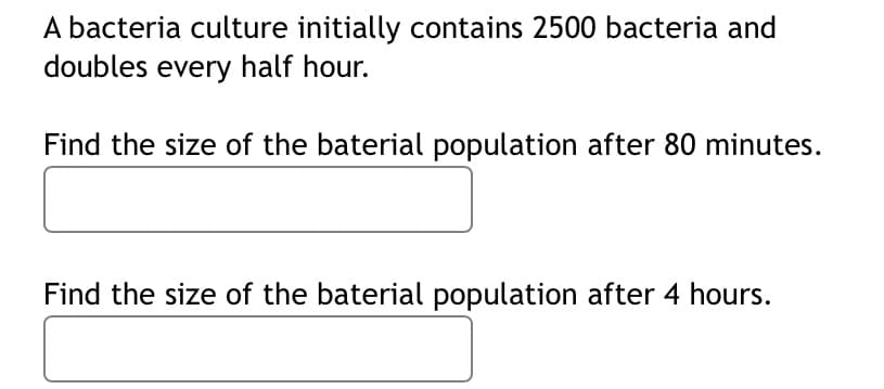 A bacteria culture initially contains 2500 bacteria and
doubles every half hour.
Find the size of the baterial population after 80 minutes.
Find the size of the baterial population after 4 hours.
