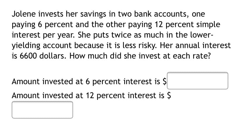 Jolene invests her savings in two bank accounts, one
paying 6 percent and the other paying 12 percent simple
interest per year. She puts twice as much in the lower-
yielding account because it is less risky. Her annual interest
is 6600 dollars. How much did she invest at each rate?
Amount invested at 6 percent interest is $
Amount invested at 12 percent interest is $
