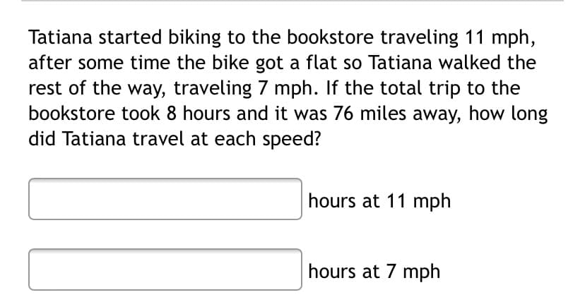 Tatiana started biking to the bookstore traveling 11 mph,
after some time the bike got a flat so Tatiana walked the
rest of the way, traveling 7 mph. If the total trip to the
bookstore took 8 hours and it was 76 miles away, how long
did Tatiana travel at each speed?
hours at 11 mph
hours at 7 mph
