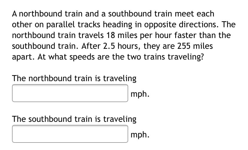 A northbound train and a southbound train meet each
other on parallel tracks heading in opposite directions. The
northbound train travels 18 miles per hour faster than the
southbound train. After 2.5 hours, they are 255 miles
apart. At what speeds are the two trains traveling?
The northbound train is traveling
mph.
The southbound train is traveling
mph.
