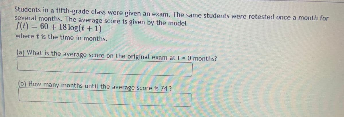 Students in a fifth-grade class were given an exam. The same students were retested once a month for
several months. The average score is given by the model
f(t) = 60 + 18 log(t + 1)
where t is the time in months.
(a) What is the average score on the original exam att = 0 months?
(b) How many months until the average score is 74?
